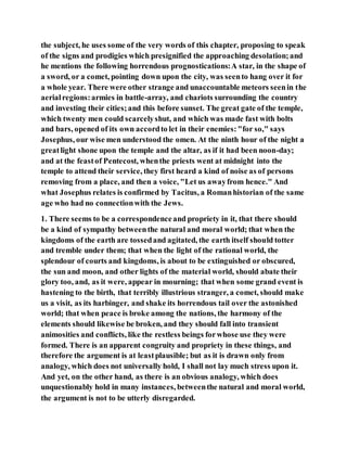 the subject, he uses some of the very words of this chapter, proposing to speak
of the signs and prodigies which presignified the approaching desolation;and
he mentions the following horrendous prognostications:A star, in the shape of
a sword, or a comet, pointing down upon the city, was seento hang over it for
a whole year. There were other strange and unaccountable meteors seenin the
aerialregions:armies in battle-array, and chariots surrounding the country
and investing their cities;and this before sunset. The great gate of the temple,
which twenty men could scarcelyshut, and which was made fast with bolts
and bars, opened of its own accordto let in their enemies:"for so," says
Josephus, our wise men understood the omen. At the ninth hour of the night a
greatlight shone upon the temple and the altar, as if it had been noon-day;
and at the feastof Pentecost, whenthe priests went at midnight into the
temple to attend their service, they first heard a kind of noise as of persons
removing from a place, and then a voice, "Let us awayfrom hence." And
what Josephus relates is confirmed by Tacitus, a Romanhistorian of the same
age who had no connectionwith the Jews.
1. There seems to be a correspondenceand propriety in it, that there should
be a kind of sympathy betweenthe natural and moral world; that when the
kingdoms of the earth are tossedand agitated, the earth itself should totter
and tremble under them; that when the light of the rational world, the
splendour of courts and kingdoms, is about to be extinguished or obscured,
the sun and moon, and other lights of the material world, should abate their
glory too, and, as it were, appear in mourning; that when some grand event is
hastening to the birth, that terribly illustrious stranger, a comet, should make
us a visit, as its harbinger, and shake its horrendous tail over the astonished
world; that when peace is broke among the nations, the harmony of the
elements should likewise be broken, and they should fall into transient
animosities and conflicts, like the restless beings forwhose use they were
formed. There is an apparent congruity and propriety in these things, and
therefore the argument is at leastplausible; but as it is drawn only from
analogy, which does not universally hold, I shall not lay much stress upon it.
And yet, on the other hand, as there is an obvious analogy, which does
unquestionably hold in many instances, betweenthe natural and moral world,
the argument is not to be utterly disregarded.
 