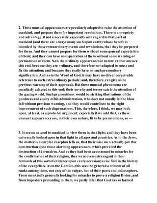 2. These unusual appearances are peculiarlyadapted to raise the attention of
mankind, and prepare them for important revolutions. There is a propriety
and advantage, if not a necessity, especiallywith regard to that part of
mankind (and there are always many such upon earth) whose benefit is
intended by these extraordinary events and revolutions, that they be prepared
for them. And they cannot prepare for them without some generalexpectation
of them; and they can have no expectationof them without some warning or
premonition of them. Now the ordinary appearances in nature cannot answer
this end, because they are ordinary, and therefore not adapted to rouse and
fix the attention; and because they really have no such premonitory
signification. And as to the Word of God, it may have no direct perceivable
reference to such extraordinary periods; and, therefore, cangive us no
previous warning of their approach. But these unusual phenomena are
peculiarly adapted to this end: their novelty and terror catch the attention of
the gazing world. Such premonitions would be striking illustrations of the
goodness andequity of his administration, who does not usually let the blow
fall without previous warning, and they would contribute to the right
improvement of such dispensations. This, therefore, I think, we may look
upon, at least, as a probable argument; especiallyif we add that, as these
unusual appearances are, in their own nature, fit to be premonitions, so —
3. It seems natural to mankind to view them in that light; and they have been
universally lookedupon in that light in all ages and countries. As to the Jews,
the matter is clear; for Josephus tells us, that their wise men actually put this
constructionupon those alarming appearances, whichpreceded the
destruction of Jerusalem. And as they had been accustomedto miracles for
the confirmation of their religion, they were even extravagantin their
demands of this sort of evidence upon every occasion;as we find in the history
of the evangelists. As to the Gentiles, this was the generalsentiment of all
ranks among them, not only of the vulgar, but of their poets and philosophers.
From mankind's generallylooking for miracles to prove a religion Divine, and
from impostors pretending to them, we justly infer that God has so formed
 