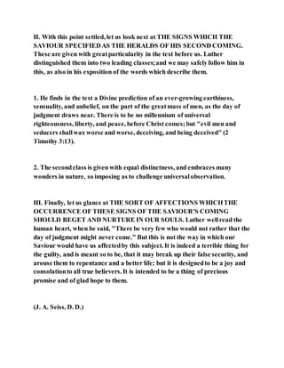 II. With this point settled, let us look next at THE SIGNS WHICH THE
SAVIOUR SPECIFIEDAS THE HERALDS OF HIS SECOND COMING.
These are given with greatparticularity in the text before us. Luther
distinguished them into two leading classes;and we may safelyfollow him in
this, as also in his exposition of the words which describe them.
1. He finds in the text a Divine prediction of an ever-growing earthiness,
sensuality, and unbelief, on the part of the greatmass of men, as the day of
judgment draws near. There is to be no millennium of universal
righteousness, liberty, and peace, before Christ comes;but "evil men and
seducers shallwax worse and worse, deceiving, and being deceived" (2
Timothy 3:13).
2. The secondclass is given with equal distinctness, and embraces many
wonders in nature, so imposing as to challenge universalobservation.
III. Finally, let us glance at THE SORT OF AFFECTIONS WHICHTHE
OCCURRENCE OF THESE SIGNS OF THE SAVIOUR'S COMING
SHOULD BEGET AND NURTURE IN OUR SOULS. Luther wellread the
human heart, when be said, "There be very few who would not rather that the
day of judgment might never come." But this is not the way in which our
Saviour would have us affectedby this subject. It is indeed a terrible thing for
the guilty, and is meant so to be, that it may break up their false security, and
arouse them to repentance and a better life; but it is designedto be a joy and
consolationto all true believers. It is intended to be a thing of precious
promise and of glad hope to them.
(J. A. Seiss, D. D.)
 