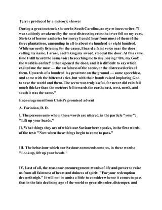 Terror produced by a meteoric shower
During a greatmeteoric showerin South Carolina, an eye-witness writes:"I
was suddenly awakenedby the most distressing cries that ever fell on my ears.
Shrieks of horror and cries for mercy I could hear from most of them of the
three plantations, amounting in all to about six hundred or eight hundred.
While earnestly listening for the cause, I heard a faint voice near the door
calling my name. I arose, and taking my sword, stoodat the door. At this same
time I still heard the same voice beseeching me to rise, saying:'Oh, my God!
the world is on fire!' I then opened the door, and it is difficult to saywhich
excited me the most — the awfulness ofthe scene, orthe distressedcries of
them. Upwards of a hundred lay prostrate on the ground — some speechless,
and some with the bitterest cries, but with their hands raised imploring God
to save the world and them. The scene was truly awful, for never did rain fall
much thicker than the meteors fell towards the earth; east, west, north, and
south it was the same."
Encouragementfrom Christ's promised advent
A. Farindon, D. D.
I. The persons unto whom these words are uttered, in the particle "your":
"Lift up your heads."
II. What things they are of which our Saviour here speaks, in the first words
of the text: "Now whenthese things begin to come to pass."
III. The behaviour which our Saviour commends unto us, in these words:
"Look up, lift up your heads."
IV. Last of all, the reasonor encouragement;words of life and power to raise
us from all faintness of heart and dulness of spirit: "Foryour redemption
draweth nigh." It will not be amiss a little to considerwhence it comes to pass
that in the late declining age of the world so greatdisorder, distemper, and
 