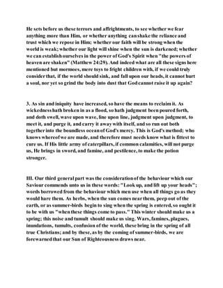 He sets before us these terrors and affrightments, to see whether we fear
anything more than Him, or whether anything canshake the reliance and
trust which we repose in Him; whether our faith will be strong when the
world is weak;whether our light will shine when the sun is darkened; whether
we can establishourselves in the power of God's Spirit when "the powers of
heaven are shaken" (Matthew 24:29). And indeed what are all these signs here
mentioned but mormoes, mere toys to fright children with, if we could truly
considerthat, if the world should sink, and fall upon our heads, it cannot hurt
a soul, nor yet so grind the body into dust that Godcannot raise it up again?
3. As sin and iniquity have increased, so have the means to reclaim it. As
wickednesshath broken in as a flood, so hath judgment been poured forth,
and doth swell, wave upon wave, line upon line, judgment upon judgment, to
meet it, and purge it, and carry it awaywith itself, and so run out both
togetherinto the boundless oceanof God's mercy. This is God's method; who
knows whereofwe are made, and therefore must needs know what is fittest to
cure us. If His little army of caterpillars, if common calamities, will not purge
us, He brings in sword, and famine, and pestilence, to make the potion
stronger.
III. Our third generalpart was the considerationof the behaviour which our
Saviour commends unto us in these words: "Look up, and lift up your heads";
words borrowed from the behaviour which men use when all things go as they
would hare them. As herbs, when the sun comes nearthem, peep out of the
earth, or as summer-birds begin to sing when the spring is entered, so ought it
to be with us "whenthese things come to pass." This winter should make us a
spring; this noise and tumult should make us sing. Wars, famines, plagues,
inundations, tumults, confusion of the world, these bring in the spring of all
true Christians; and by these, as by the coming of summer-birds, we are
forewarnedthat our Sun of Righteousness draws near.
 