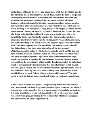 cut in flames of fire, to the terror and amazement of all that dwell nigh unto it.
The first time that in the memory of man it fired, was in the days of Vespasian
the emperor; at which time it brake forth with that horrible noise and cry,
with that concussionandshaking of the earth near about it, with that
darkness and stench, that all within the compass thought of nothing now but
aeternamillam et novissimam mundo noctem, "that time was ended, and the
world drawing to its dissolution." Pliny, the greatphilosopher, and the author
of the famous "History of Nature," lay then at Micenum, not far off: and out
of a desire he had to inform himself, he drew nearto the place where he
thought the fire began. And in the midst of that horror and confusionso
undaunted and fearless was he that he studied, and wrote, and ate, and slept,
and omitted nothing of his usual course. His nephew, a greatman afterwards
with Trajan the emperor, out of whom I take this history, reports himself,
that being there at that time, notwithstanding all the terrors and
affrightments, yet he calledfor his books, he read, he noted, as if he had not
been near the mountain Vesuvius, but in his study and closet:and yet was at
that time but eighteenyears of age. I have been somewhatthe more large,
besides my custom, in opening the particulars of this story, because it is the
very emblem, the very picture, of the world's dissolution, and of the behaviour
which is here enjoined Christians when that time shall come. What, though
there be signs in the sun and moon and stars? must my light thereof be turned
into darkness? must my sun setat noon, and my stars, those virtues which
should shine in my soul, fall out of their sphere and firmament? When the
world is reedy to sink, do thou raise thyself with expectationof eternalglory.
2. I have done with the first point — the possibility of the doctrine, that we
must arm ourselves with courage and resolution againstcommoncalamities. I
proceednow to the second — that it is an argument of greatfolly not to do so.
Is it not a greatfolly to create evil, to multiply evils; to discolourthat which
was sent for our good, and make it evil; to make that which speakethpeace
and comfort unto us a messengerofdeath?
 