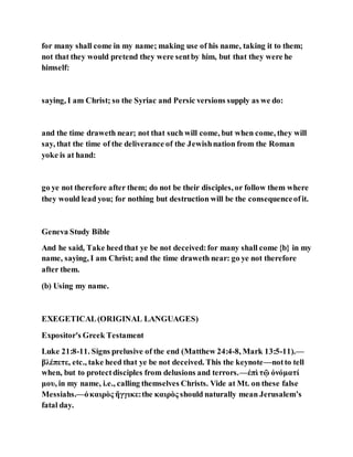 for many shall come in my name; making use of his name, taking it to them;
not that they would pretend they were sentby him, but that they were he
himself:
saying, I am Christ; so the Syriac and Persic versions supply as we do:
and the time draweth near; not that such will come, but when come, they will
say, that the time of the deliverance of the Jewishnation from the Roman
yoke is at hand:
go ye not therefore after them; do not be their disciples, or follow them where
they would lead you; for nothing but destruction will be the consequenceofit.
Geneva Study Bible
And he said, Take heedthat ye be not deceived:for many shall come {b} in my
name, saying, I am Christ; and the time draweth near: go ye not therefore
after them.
(b) Using my name.
EXEGETICAL(ORIGINAL LANGUAGES)
Expositor's Greek Testament
Luke 21:8-11. Signs prelusive of the end (Matthew 24:4-8, Mark 13:5-11).—
βλέπετε, etc., take heed that ye be not deceived. This the keynote—notto tell
when, but to protectdisciples from delusions and terrors.—ἐπὶ τῷ ὀνόματί
μου, in my name, i.e., calling themselves Christs. Vide at Mt. on these false
Messiahs.—ὁκαιρὸς ἤγγικε:the καιρὸς should naturally mean Jerusalem’s
fatal day.
 
