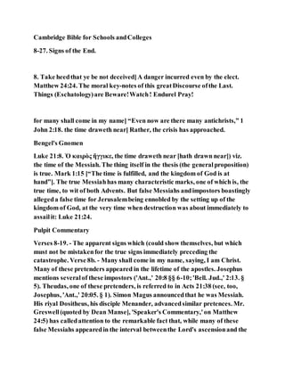 Cambridge Bible for Schools andColleges
8-27. Signs of the End.
8. Take heedthat ye be not deceived]A danger incurred even by the elect.
Matthew 24:24. The moral key-notes of this greatDiscourse ofthe Last.
Things (Eschatology)are Beware!Watch! Endurel Pray!
for many shall come in my name] “Even now are there many antichrists,” 1
John 2:18. the time draweth near] Rather, the crisis has approached.
Bengel's Gnomen
Luke 21:8. Ὁ καιρὸς ἤγγικε, the time draweth near [hath drawn near]) viz.
the time of the Messiah. The thing itself in the thesis (the generalproposition)
is true. Mark 1:15 [“The time is fulfilled, and the kingdom of God is at
hand”]. The true Messiahhas many characteristic marks, one of which is, the
true time, to wit of both Advents. But false Messiahs andimpostors boastingly
allegeda false time for Jerusalembeing ennobled by the setting up of the
kingdom of God, at the very time when destruction was about immediately to
assailit: Luke 21:24.
Pulpit Commentary
Verses 8-19. - The apparent signs which (could show themselves, but which
must not be mistakenfor the true signs immediately preceding the
catastrophe. Verse 8b. - Many shall come in my name, saying, I am Christ.
Many of these pretenders appeared in the lifetime of the apostles. Josephus
mentions severalof these impostors ('Ant.,' 20:8 §§ 6-10;'Bell. Jud.,' 2:13. §
5). Theudas, one of these pretenders, is referred to in Acts 21:38 (see, too,
Josephus, 'Ant.,' 20:05. § 1). Simon Magus announcedthat he was Messiah.
His riyal Dositheus, his disciple Menander, advancedsimilar pretences. Mr.
Greswell(quoted by Dean Manse], 'Speaker's Commentary,'on Matthew
24:5) has calledattention to the remarkable fact that, while many of these
false Messiahs appearedin the interval betweenthe Lord's ascensionand the
 
