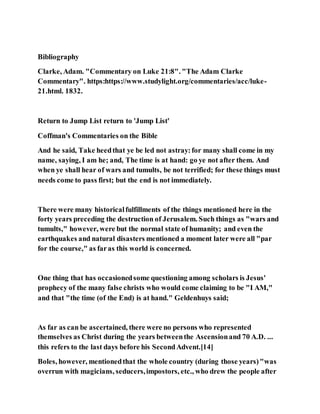 Bibliography
Clarke, Adam. "Commentary on Luke 21:8". "The Adam Clarke
Commentary". https:https://www.studylight.org/commentaries/acc/luke-
21.html. 1832.
Return to Jump List return to 'Jump List'
Coffman's Commentaries on the Bible
And he said, Take heedthat ye be led not astray:for many shall come in my
name, saying, I am he; and, The time is at hand: go ye not after them. And
when ye shall hear of wars and tumults, be not terrified; for these things must
needs come to pass first; but the end is not immediately.
There were many historicalfulfillments of the things mentioned here in the
forty years preceding the destruction of Jerusalem. Such things as "wars and
tumults," however, were but the normal state of humanity; and even the
earthquakes and natural disasters mentioned a moment later were all "par
for the course," as faras this world is concerned.
One thing that has occasionedsome questioning among scholars is Jesus'
prophecy of the many false christs who would come claiming to be "I AM,"
and that "the time (of the End) is at hand." Geldenhuys said;
As far as can be ascertained, there were no persons who represented
themselves as Christ during the years betweenthe Ascensionand 70 A.D. ...
this refers to the last days before his SecondAdvent.[14]
Boles, however, mentionedthat the whole country (during those years)"was
overrun with magicians, seducers,impostors, etc., who drew the people after
 