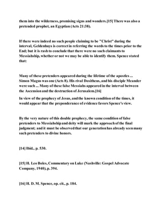 them into the wilderness, promising signs and wonders.[15]There was also a
pretended prophet, an Egyptian (Acts 21:38).
If there were indeed no such people claiming to be "Christ" during the
interval, Geldenhuys is correctin referring the words to the times prior to the
End; but it is rash to conclude that there were no such claimants to
Messiahship, whetheror not we may be able to identify them. Spence stated
that:
Many of these pretenders appeared during the lifetime of the apostles ...
Simon Magus was one (Acts 8). His rival Dositheus, and his disciple Meander
were such ... Many of these false Messiahs appearedin the interval between
the Ascensionand the destruction of Jerusalem.[16]
In view of the prophecy of Jesus, andthe known condition of the times, it
would appear that the preponderance of evidence favors Spence's view.
By the very nature of this double prophecy, the same condition of false
pretenders to Messiahshipand deity will mark the approachof the final
judgment; and it must be observedthat our generationhas already seenmany
such pretenders to divine honors.
[14] Ibid., p. 530.
[15] H. Leo Boles, Commentary on Luke (Nashville: Gospel Advocate
Company, 1940), p. 394.
[16] H. D. M. Spence, op. cit., p. 184.
 