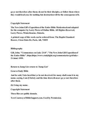go ye not therefore after them; do not be their disciples, or follow them where
they would lead you; for nothing but destruction will be the consequenceofit.
Copyright Statement
The New John Gill's Exposition of the Entire Bible Modernisedand adapted
for the computer by Larry Pierce of Online Bible. All Rightes Reserved,
Larry Pierce, Winterbourne, Ontario.
A printed copy of this work can be ordered from: The Baptist Standard
Bearer, 1 Iron Oaks Dr, Paris, AR, 72855
Bibliography
Gill, John. "Commentary on Luke 21:8". "The New John Gill Expositionof
the Entire Bible". https:https://www.studylight.org/commentaries/geb/luke-
21.html. 1999.
Return to Jump List return to 'Jump List'
Geneva Study Bible
And he said, Take heedthat ye be not deceived:for many shall come b in my
name, saying, I am [Christ]; and the time draweth near: go ye not therefore
after them.
(b) Using my name.
Copyright Statement
These files are public domain.
Text Courtesyof BibleSupport.com. Used by Permission.
 