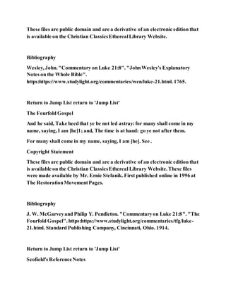 These files are public domain and are a derivative of an electronic edition that
is available on the Christian ClassicsEtherealLibrary Website.
Bibliography
Wesley, John. "Commentary on Luke 21:8". "JohnWesley's Explanatory
Notes on the Whole Bible".
https:https://www.studylight.org/commentaries/wen/luke-21.html. 1765.
Return to Jump List return to 'Jump List'
The Fourfold Gospel
And he said, Take heedthat ye be not led astray:for many shall come in my
name, saying, I am [he]1; and, The time is at hand: go ye not after them.
For many shall come in my name, saying, I am [he]. See .
Copyright Statement
These files are public domain and are a derivative of an electronic edition that
is available on the Christian ClassicsEthereal Library Website. These files
were made available by Mr. Ernie Stefanik. First published online in 1996 at
The RestorationMovementPages.
Bibliography
J. W. McGarveyand Philip Y. Pendleton. "Commentaryon Luke 21:8". "The
Fourfold Gospel". https:https://www.studylight.org/commentaries/tfg/luke-
21.html. Standard Publishing Company, Cincinnati, Ohio. 1914.
Return to Jump List return to 'Jump List'
Scofield's ReferenceNotes
 
