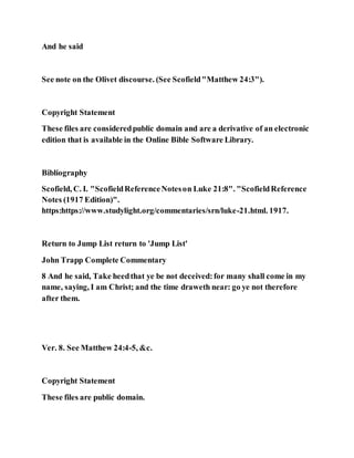 And he said
See note on the Olivet discourse. (See Scofield"Matthew 24:3").
Copyright Statement
These files are consideredpublic domain and are a derivative of an electronic
edition that is available in the Online Bible Software Library.
Bibliography
Scofield, C. I. "ScofieldReferenceNoteson Luke 21:8". "ScofieldReference
Notes (1917 Edition)".
https:https://www.studylight.org/commentaries/srn/luke-21.html. 1917.
Return to Jump List return to 'Jump List'
John Trapp Complete Commentary
8 And he said, Take heedthat ye be not deceived:for many shall come in my
name, saying, I am Christ; and the time draweth near: go ye not therefore
after them.
Ver. 8. See Matthew 24:4-5, &c.
Copyright Statement
These files are public domain.
 