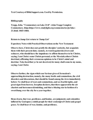 Text Courtesyof BibleSupport.com. Used by Permission.
Bibliography
Trapp, John. "Commentary on Luke 21:8". John Trapp Complete
Commentary. https:https://www.studylight.org/commentaries/jtc/luke-
21.html. 1865-1868.
Return to Jump List return to 'Jump List'
Expository Notes with PracticalObservations onthe New Testament
Observe here, Christ does not gratify his disciples'curiosity, but acquaints
them with their present duty; namely, to watchagainstdeceivers and
seducers, who should have the impudence to affirm themselves to be Christs,
saying, I am Christ: some Christs personal, or the Messiah;others Christs
doctrinal, affirming their erroneous opinions to be Christ's mind and
doctrine: Take heedthat ye be not deceived, for many shall come in my name,
saying, I am Christ.
Observe farther, the signs which our Saviour gives of Jerusalem's
approaching destruction, namely, the many broils and commotions, the civil
disorders and dissensions, that should be found among the Jews immediately
before: Ye shall hear of wars and commotions, and see fearful sights, and
greatsigns from heaven. Josephus declares, that there appearedin the air
chariots and horsemenskirmishing, and that a blazing star in fashion of a
swordhung over the city for a year together.
Hence learn, that war, pestilence, andfamine, are judgments and calamities
inflicted by God upon a sinful people for their contempt of Christ and gospel
grace. Ye shall hear of war, famine, and pestilence.
 