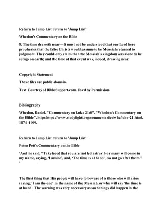 Return to Jump List return to 'Jump List'
Whedon's Commentary on the Bible
8. The time draweth near—It must not be understood that our Lord here
prophesies that the false Christs would assume to be Messiahreturned to
judgment. They could only claim that the Messiah’s kingdomwas alone to be
setup on earth; and the time of that event was, indeed, drawing near.
Copyright Statement
These files are public domain.
Text Courtesyof BibleSupport.com. Used by Permission.
Bibliography
Whedon, Daniel. "Commentary on Luke 21:8". "Whedon's Commentary on
the Bible". https:https://www.studylight.org/commentaries/whe/luke-21.html.
1874-1909.
Return to Jump List return to 'Jump List'
PeterPett's Commentary on the Bible
‘And he said, “Take heedthat you are not led astray. For many will come in
my name, saying, ‘I am he’, and, ‘The time is at hand’, do not go after them.”
’
The first thing that His people will have to beware of is those who will arise
saying, ‘I am the one’ in the name of the Messiah, orwho will say‘the time is
at hand’. The warning was very necessaryas such things did happen in the
 