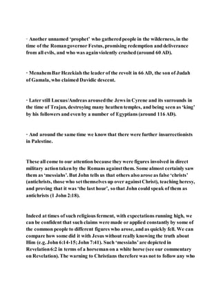 · Another unnamed ‘prophet’ who gatheredpeople in the wilderness, in the
time of the Romangovernor Festus, promising redemption and deliverance
from all evils, and who was againviolently crushed (around 60 AD).
· MenahemBar Hezekiah the leader of the revolt in 66 AD, the son of Judah
of Gamala, who claimed Davidic descent.
· Later still Lucuas/Andreas arousedthe Jews in Cyrene and its surrounds in
the time of Trajan, destroying many heathen temples, and being seen as ‘king’
by his followers and even by a number of Egyptians (around 116 AD).
· And around the same time we know that there were further insurrectionists
in Palestine.
These all come to our attention because they were figures involved in direct
military actiontaken by the Romans againstthem. Some almost certainly saw
them as ‘messiahs’. But John tells us that others also arose as false ‘christs’
(antichrists, those who setthemselves up over againstChrist), teaching heresy,
and proving that it was ‘the last hour’, so that John could speak of them as
antichrists (1 John 2:18).
Indeed at times of such religious ferment, with expectations running high, we
can be confident that such claims were made or applied constantly by some of
the common people to different figures who arose, and as quickly fell. We can
compare how some did it with Jesus without really knowing the truth about
Him (e.g. John 6:14-15;John 7:41). Such ‘messiahs’are depicted in
Revelation6:2 in terms of a horseman on a white horse (see our commentary
on Revelation). The warning to Christians therefore was not to follow any who
 