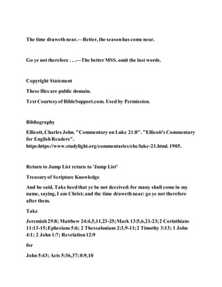 The time draweth near.—Better, the seasonhas come near.
Go ye not therefore . . .—The better MSS. omit the last words.
Copyright Statement
These files are public domain.
Text Courtesyof BibleSupport.com. Used by Permission.
Bibliography
Ellicott, Charles John. "Commentary on Luke 21:8". "Ellicott's Commentary
for EnglishReaders".
https:https://www.studylight.org/commentaries/ebc/luke-21.html. 1905.
Return to Jump List return to 'Jump List'
Treasuryof Scripture Knowledge
And he said, Take heedthat ye be not deceived:for many shall come in my
name, saying, I am Christ; and the time draweth near: go ye not therefore
after them.
Take
Jeremiah29:8; Matthew 24:4,5,11,23-25;Mark 13:5,6,21-23;2 Corinthians
11:13-15;Ephesians 5:6; 2 Thessalonians 2:3,9-11;2 Timothy 3:13; 1 John
4:1; 2 John 1:7; Revelation12:9
for
John 5:43; Acts 5:36,37;8:9,10
 