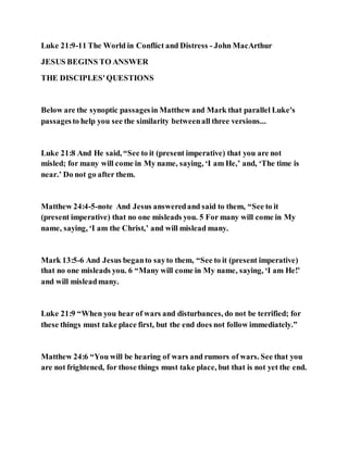 Luke 21:9-11 The World in Conflict and Distress - John MacArthur
JESUS BEGINS TO ANSWER
THE DISCIPLES'QUESTIONS
Below are the synoptic passagesin Matthew and Mark that parallel Luke's
passagesto help you see the similarity betweenall three versions...
Luke 21:8 And He said, “See to it (present imperative) that you are not
misled; for many will come in My name, saying, ‘I am He,’ and, ‘The time is
near.’ Do not go after them.
Matthew 24:4-5-note And Jesus answeredand said to them, “See to it
(present imperative) that no one misleads you. 5 For many will come in My
name, saying, ‘I am the Christ,’ and will mislead many.
Mark 13:5-6 And Jesus beganto sayto them, “See to it (present imperative)
that no one misleads you. 6 “Many will come in My name, saying, ‘I am He!’
and will misleadmany.
Luke 21:9 “When you hear of wars and disturbances, do not be terrified; for
these things must take place first, but the end does not follow immediately.”
Matthew 24:6 “You will be hearing of wars and rumors of wars. See that you
are not frightened, for those things must take place, but that is not yet the end.
 
