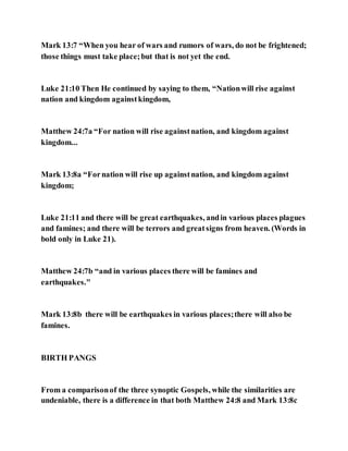 Mark 13:7 “When you hear of wars and rumors of wars, do not be frightened;
those things must take place;but that is not yet the end.
Luke 21:10 Then He continued by saying to them, “Nationwill rise against
nation and kingdom againstkingdom,
Matthew 24:7a “For nation will rise againstnation, and kingdom against
kingdom...
Mark 13:8a “Fornation will rise up againstnation, and kingdom against
kingdom;
Luke 21:11 and there will be great earthquakes, andin various places plagues
and famines; and there will be terrors and greatsigns from heaven. (Words in
bold only in Luke 21).
Matthew 24:7b “and in various places there will be famines and
earthquakes."
Mark 13:8b there will be earthquakes in various places;there will also be
famines.
BIRTH PANGS
From a comparisonof the three synoptic Gospels, while the similarities are
undeniable, there is a difference in that both Matthew 24:8 and Mark 13:8c
 