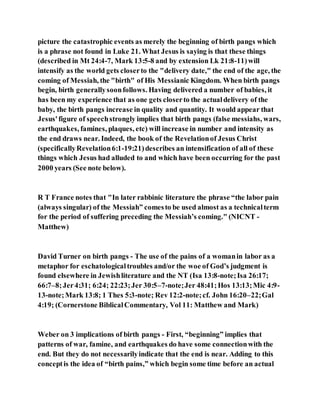 picture the catastrophic events as merely the beginning of birth pangs which
is a phrase not found in Luke 21. What Jesus is saying is that these things
(described in Mt 24:4-7, Mark 13:5-8 and by extension Lk 21:8-11)will
intensify as the world gets closerto the "delivery date," the end of the age, the
coming of Messiah, the "birth" of His Messianic Kingdom. When birth pangs
begin, birth generallysoonfollows. Having delivered a number of babies, it
has been my experience that as one gets closerto the actualdelivery of the
baby, the birth pangs increase in quality and quantity. It would appear that
Jesus'figure of speechstrongly implies that birth pangs (false messiahs, wars,
earthquakes, famines, plaques, etc) will increase in number and intensity as
the end draws near. Indeed, the book of the Revelationof Jesus Christ
(specificallyRevelation6:1-19:21)describes an intensification of all of these
things which Jesus had alluded to and which have been occurring for the past
2000 years (See note below).
R T France notes that "In later rabbinic literature the phrase “the labor pain
(always singular) of the Messiah” comesto be used almost as a technicalterm
for the period of suffering preceding the Messiah’s coming." (NICNT -
Matthew)
David Turner on birth pangs - The use of the pains of a womanin labor as a
metaphor for eschatologicaltroubles and/or the woe of God’s judgment is
found elsewhere in Jewishliterature and the NT (Isa 13:8-note;Isa 26:17;
66:7–8;Jer4:31; 6:24; 22:23;Jer 30:5–7-note;Jer 48:41;Hos 13:13;Mic 4:9-
13-note;Mark 13:8; 1 Thes 5:3-note; Rev 12:2-note;cf. John 16:20–22;Gal
4:19; (Cornerstone BiblicalCommentary, Vol 11: Matthew and Mark)
Weber on 3 implications of birth pangs - First, “beginning” implies that
patterns of war, famine, and earthquakes do have some connectionwith the
end. But they do not necessarilyindicate that the end is near. Adding to this
conceptis the idea of “birth pains,” which begin some time before an actual
 