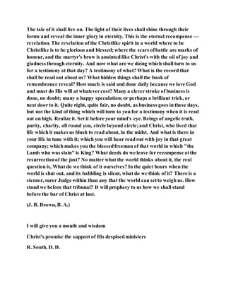The tale of it shall live on. The light of their lives shall shine through their
forms and reveal the inner glory in eternity. This is the eternal recompense —
revelation. The revelation of the Christlike spirit in a world where to be
Christlike is to be glorious and blessed;where the scars ofbattle are marks of
honour, and the martyr's brow is anointed like Christ's with the oil of joy and
gladness through eternity. And now what are we doing which shall turn to us
for a testimony at that day? A testimony of what? What is the record that
shall be read out about us? What hidden things shall the book of
remembrance reveal? How much is said and done daily because we love God
and must do His will at whatevercost? Many a cleverstroke of business is
done, no doubt; many a happy speculation;or perhaps a brilliant trick, or
next door to it. Quite right, quite fair, no doubt, as business goes in these days,
but not the kind of thing which will turn to you for a testimony when it is read
out on high. Realize it. Set it before your mind's eye. Beings of angelic truth,
purity, charity, all round you, circle beyond circle;and Christ, who lived that
life which it makes us blush to read about, in the midst. And what is there in
your life in tune with it; which you will hear read out with joy in that great
company; which makes you the blessedfreeman of that world in which "the
Lamb who was slain" is King? What deeds do we leave for recompense atthe
resurrectionof the just? No matter what the world thinks about it, the real
question is, What do we think of it ourselves? In the quiet hours when the
world is shut out, and its babbling is silent, what do we think of it? There is a
sterner, surer Judge within than any that the world can setto weigh us. How
stand we before that tribunal? It will prophesy to us how we shall stand
before the bar of Christ at last.
(J. B. Brown, B. A.)
I will give you a mouth and wisdom
Christ's promise the support of His despisedministers
R. South, D. D.
 