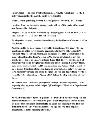 False Christs - The final greatesthuman deceiver, the Antichrist - Rev 13:5-
note = given authority over the earth for 42 months
Wars-Armies gathering for war at Armageddon - Rev16:12-14, 16-note
Famine - Rider on the ashenhorse given to kill 1/4 of the earth with sword
and famine - Rev 6:8-note
Plagues - 1/3 of mankind was killed by three plagues - Rev 9:18-note (cf Rev
15:1-note, Rev 16:21-note = 100 lb hailstones)
Earthquakes - A great earthquake unlike any in the history of the world - Rev
16:18-note
And He said to them - Jesus now gives His longestrecordedanswerto any
question and of the three synoptic accounts, Matthew's is the longest(97
verses in Mt 24:1–25:46), while Luke’s account(Mt 21:5–36)contains some
material not found in Jesus'answerin Matthew and Mark. Clearlythis
prophetic sectionis an important topic. Luke 21:8-19 gives the first part of
Jesus'answerto the disciples'questions and at first glance it is a very bleak,
pessimistic answerwhich could be summarized as a future which is marked
by religious deception, globaldisasters and persecutionof believers. Imagine
for a moment you were one of the disciples and you had heard these words!It
would have been tempting to "jump ship" before the ship enters the stormy
future!
As Hiebert says "Insteadof giving them the sign they had requested, Jesus
beganby alerting them to false signs." (The Gospelof Mark- An Expositional
Commentary)
As Ray Stedman says Jesus "Big Point" is "Don't Be Fooled!writing "In our
understandable haste to come to the greatevents He predicts for the future,
let us not miss the heavy emphasis He makes in this opening word. It is the
dominant note of this whole discourse. The age will be a time of great
uncertainty as to the meaning of events."
 