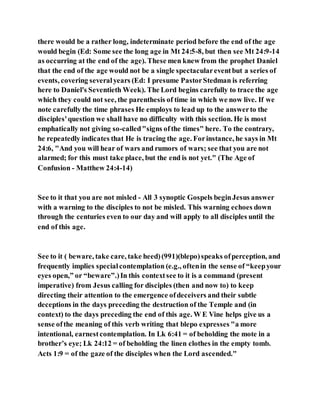 there would be a rather long, indeterminate period before the end of the age
would begin (Ed: Some see the long age in Mt 24:5-8, but then see Mt 24:9-14
as occurring at the end of the age). These men knew from the prophet Daniel
that the end of the age would not be a single spectaculareventbut a series of
events, covering severalyears (Ed: I presume PastorStedman is referring
here to Daniel's Seventieth Week). The Lord begins carefully to trace the age
which they could not see, the parenthesis of time in which we now live. If we
note carefully the time phrases He employs to lead up to the answerto the
disciples'question we shall have no difficulty with this section. He is most
emphatically not giving so-called"signs ofthe times" here. To the contrary,
he repeatedly indicates that He is tracing the age. Forinstance, he says in Mt
24:6, "And you will hear of wars and rumors of wars; see that you are not
alarmed; for this must take place, but the end is not yet." (The Age of
Confusion - Matthew 24:4-14)
See to it that you are not misled - All 3 synoptic Gospels beginJesus answer
with a warning to the disciples to not be misled. This warning echoes down
through the centuries even to our day and will apply to all disciples until the
end of this age.
See to it ( beware, take care, take heed)(991)(blepo)speaks ofperception, and
frequently implies specialcontemplation (e.g., oftenin the sense of “keepyour
eyes open,” or “beware”.)In this contextsee to it is a command (present
imperative) from Jesus calling for disciples (then and now to) to keep
directing their attention to the emergence ofdeceivers and their subtle
deceptions in the days preceding the destruction of the Temple and (in
context) to the days preceding the end of this age. W E Vine helps give us a
sense ofthe meaning of this verb writing that blepo expresses "a more
intentional, earnestcontemplation. In Lk 6:41 = of beholding the mote in a
brother’s eye; Lk 24:12 = of beholding the linen clothes in the empty tomb.
Acts 1:9 = of the gaze of the disciples when the Lord ascended."
 