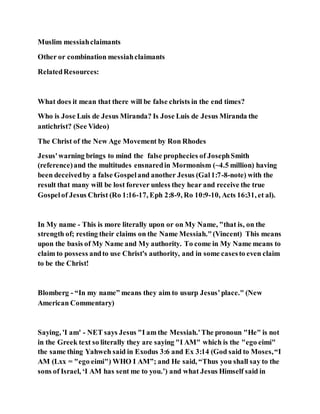Muslim messiahclaimants
Other or combination messiahclaimants
RelatedResources:
What does it mean that there will be false christs in the end times?
Who is Jose Luis de Jesus Miranda? Is Jose Luis de Jesus Miranda the
antichrist? (See Video)
The Christ of the New Age Movement by Ron Rhodes
Jesus'warning brings to mind the false prophecies of JosephSmith
(reference)and the multitudes ensnaredin Mormonism (~4.5 million) having
been deceivedby a false Gospeland another Jesus (Gal1:7-8-note) with the
result that many will be lost forever unless they hear and receive the true
Gospelof Jesus Christ (Ro 1:16-17, Eph 2:8-9, Ro 10:9-10, Acts 16:31, et al).
In My name - This is more literally upon or on My Name, "that is, on the
strength of; resting their claims on the Name Messiah."(Vincent) This means
upon the basis of My Name and My authority. To come in My Name means to
claim to possess andto use Christ's authority, and in some casesto even claim
to be the Christ!
Blomberg - “In my name” means they aim to usurp Jesus’place." (New
American Commentary)
Saying, 'I am' - NET says Jesus "I am the Messiah.'The pronoun "He" is not
in the Greek text so literally they are saying "I AM" which is the "ego eimi"
the same thing Yahweh said in Exodus 3:6 and Ex 3:14 (God said to Moses,“I
AM (Lxx = "ego eimi") WHO I AM”; and He said, “Thus you shall say to the
sons of Israel, ‘I AM has sent me to you.’) and what Jesus Himself said in
 