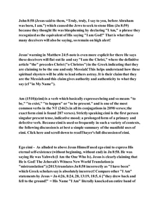 John 8:58 (Jesus saidto them, “Truly, truly, I say to you, before Abraham
was born, I am.”) which causedthe Jews to seek to stone Him (Jn 8:59)
because they thought He was blaspheming by declaring "I Am," a phrase they
recognizedas the equivalent of His saying "I am God!" That is what these
many deceivers will also be saying, so remain on high alert!
Jesus'warning in Matthew 24:5-note is even more explicit for there He says
these deceivers will flat out lie and say"I am the Christ," where the definitive
article "the" precedes Christ("o Christos")in the Greek indicating that they
are claiming to be the one and only Messiah!This helps understand how these
spiritual shysters will be able to lead others astray. It is their claim that they
are the Messiahand this claim gives authority and authenticity to what they
say (cf "in My Name").
Am (1510)(eimi)is a verb which basically expressesbeing and so means "to
be," "to exist," "to happen" or "to be present." and is one of the most
common verbs in the NT (2462xin all its conjugations in 2098 verses;the
exactform eimi is found 287 verses). Strictlyspeaking eimi is the first person
singular present tense, indicative mood; a prolongedform of a primary and
defective verb. Becauseeimi is used so frequently in such a variety of contexts,
the following discussionis at best a simple summary of the manifold uses of
eimi. Click here and scroll down to readThayer's full discussionof eimi.
Ego eimi - As alluded to above Jesus Himself used ego eimi to express His
eternal self-existence(without beginning, without end) in Jn 8:58. He was
saying He was Yahweh (I Am the One Who Is). Jesus is clearlyclaiming that
He is God! The Jehovah's Witness New World Translation(a
"mistranslation")(2013)translates Jn8:58 incorrectly as "I have been"
which Greek scholars sayis absolutelyincorrect! Compare other "I Am"
statements by Jesus = Jn 4:26, 8:24, 28, 13:19, 18:5, 6 ["they drew back and
fell to the ground!" = His Name "I Am" literally knockedan entire band of
 