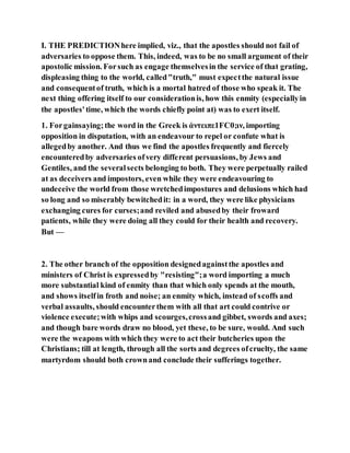I. THE PREDICTIONhere implied, viz., that the apostles should not fail of
adversaries to oppose them. This, indeed, was to be no small argument of their
apostolic mission. Forsuch as engage themselvesin the service of that grating,
displeasing thing to the world, called"truth," must expectthe natural issue
and consequentof truth, which is a mortal hatred of those who speak it. The
next thing offering itself to our considerationis, how this enmity (especiallyin
the apostles'time, which the words chiefly point at) was to exert itself.
1. Forgainsaying;the word in the Greek is ἀντειπε1FC0;ιν, importing
opposition in disputation, with an endeavour to repel or confute what is
allegedby another. And thus we find the apostles frequently and fiercely
encounteredby adversaries ofvery different persuasions, by Jews and
Gentiles, and the severalsects belonging to both. They were perpetually railed
at as deceivers and impostors, even while they were endeavouring to
undeceive the world from those wretchedimpostures and delusions which had
so long and so miserably bewitchedit: in a word, they were like physicians
exchanging cures for curses;and reviled and abusedby their froward
patients, while they were doing all they could for their health and recovery.
But —
2. The other branch of the opposition designedagainstthe apostles and
ministers of Christ is expressedby "resisting";a word importing a much
more substantial kind of enmity than that which only spends at the mouth,
and shows itselfin froth and noise; an enmity which, instead of scoffs and
verbal assaults, should encounterthem with all that art could contrive or
violence execute;with whips and scourges,crossand gibbet, swords and axes;
and though bare words draw no blood, yet these, to be sure, would. And such
were the weapons with which they were to act their butcheries upon the
Christians; till at length, through all the sorts and degrees ofcruelty, the same
martyrdom should both crownand conclude their sufferings together.
 