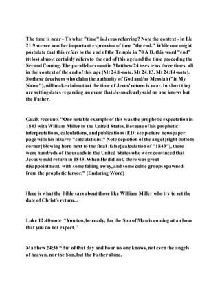 The time is near - To what "time" is Jesus referring? Note the context - in Lk
21:9 we see another important expressionof time "the end." While one might
postulate that this refers to the end of the Temple in 70 A D, this word "end"
(telos)almost certainly refers to the end of this age and the time preceding the
SecondComing. The parallel accountin Matthew 24 uses telos three times, all
in the context of the end of this age (Mt 24:6-note, Mt 24:13, Mt 24:14-note).
So these deceivers who claim the authority of God and/or Messiah("inMy
Name"), will make claims that the time of Jesus'return is near. In short they
are setting dates regarding an event that Jesus clearlysaid no one knows but
the Father.
Guzik recounts "One notable example of this was the prophetic expectationin
1843 with William Miller in the United States. Becauseofhis prophetic
interpretations, calculations, andpublications (ED: see picture newspaper
page with his bizarre "calculations!" Note depiction of the angel [right bottom
corner] blowing horn next to the final [false]calculationof "1843"), there
were hundreds of thousands in the United States who were convinced that
Jesus would return in 1843. When He did not, there was great
disappointment, with some falling away, and some cultic groups spawned
from the prophetic fervor." (Enduring Word)
Here is what the Bible says about those like William Miller who try to set the
date of Christ's return...
Luke 12:40-note “You too, be ready; for the Son of Man is coming at an hour
that you do not expect.”
Matthew 24:36 “But of that day and hour no one knows, not even the angels
of heaven, nor the Son, but the Fatheralone.
 