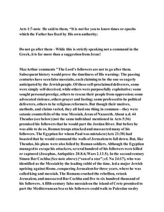 Acts 1:7-note He said to them, “It is not for you to know times or epochs
which the Father has fixed by His own authority;
Do not go after them - While this is strictly speaking not a command in the
Greek, it is far more than a suggestionfrom Jesus!
MacArthur comments "The Lord’s followers are not to go after them.
Subsequent history would prove the timeliness of His warning: The passing
centuries have seenfalse messiahs, eachclaiming to be the one so eagerly
anticipated by the Jewishpeople. Of these self-proclaimeddeliverers, some
were simply self-deceived, while others were purposefully exploitative; some
sought personalprestige, others to rescue their people from oppression;some
advocatedviolence, others prayer and fasting; some professedto be political
deliverers, others to be religious reformers. But though their motives,
methods, and claims varied, they all had one thing in common—they were
satanic counterfeits of the true Messiah, Jesus ofNazareth. About a.d. 44
Theudas (see below)(not the same individual mentioned in Acts 5:36)
promised his followers that he would part the Jordan River. But before he
was able to do so, Roman troops attackedand massacredmany of his
followers. The Egyptian for whom Paul was mistaken(Acts 21:38) had
boastedthat he would command the walls of Jerusalemto fall down. But, like
Theudas, his plans were also foiled by Roman soldiers. Although the Egyptian
managedto escapehis attackers, severalhundred of his followers were killed
or captured (Josephus, Antiquities 20.8.6;Wars 2.13.5). In the secondcentury
Simon BarCochba (See note above) (“sonof a star”;cf. Nu 24:17), who was
identified as the Messiahby the leading rabbi of the time, led a major Jewish
uprising againstRome, conquering Jerusalemfor three years, where he was
calledking and messiah. The Romans crushed the rebellion, retook
Jerusalem, and massacredBarCochba and five to six hundred thousand of
his followers. A fifth-century false messiahon the island of Crete promised to
part the MediterraneanSea so his followers couldwalk to Palestine ondry
 