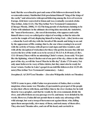 land. But the sea refusedto part and some of his followers drowned. In the
seventeenthcentury Shabbethai Zebi proclaimed himself “king of the kings of
the earth,” and attracteda widespreadfollowing among the Jews of western
Europe. Zebi later converted to Islam and was eventually executed. (John
MacArthur, John 12-21, The MacArthur New TestamentCommentary
[Chicago:Moody, 2008], 11-12)The long parade of charlatans claiming to be
Christ will culminate in the ultimate deceiving false messiah, the Antichrist,
the "man of lawlessness... the son of destruction, who opposes andexalts
himself above every so-calledgodor objectof worship, so that he takes his
seatin the temple of God, displaying himself as being God ... [the] lawless one
... whom the Lord will slaywith the breath of His mouth and bring to an end
by the appearance ofHis coming; that is, the one whose coming is in accord
with the activity of Satan, with all powerand signs and false wonders, and
with all the deceptionof wickednessforthose who perish, because they did not
receive the love of the truth so as to be saved. (2 Th 2:3-4, 8-10-note;cf. Rev.
13:1-18-note)There will be no mistaking Christ’s return. Jesus said, “Forjust
like the lightning, when it flashes out of one part of the sky, shines to the other
part of the sky, so will the Sonof Man be in His day” (Luke 17:24-note). Not
only must believers be wary of false christs, but they must also be ready for
Jesus’return. Earlierin Luke’s gospelJesus told His followers (Lk 12:35-40-
note) (MacArthur New TestamentCommentary – Luke)
Josephus (J. AJ 20.97)onTheudas - (See also Wikipedia Article on Theudas)
NOW it came to pass, while Fadus was procurator of Judea, that a certain
magician, whose name was Theudas, (1) persuadeda great part of the people
to take their effects with them, and follow him to the river Jordan; for he told
them he was a prophet, and that he would, by his own command, divide the
river, and afford them an easypassage overit; and many were deluded by his
words. However, Fadus did not permit them to make any advantage ofhis
wild attempt, but sent a troop of horsemen out againstthem; who, falling
upon them unexpectedly, slew many of them, and took many of them alive.
They also took Theudas alive, and cut off his head, and carriedit to
 