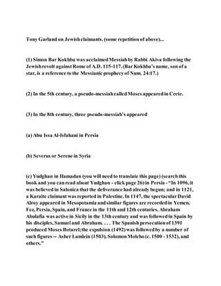 Tony Garland on Jewishclaimants. (some repetition of above)...
(1) Simon Bar Kokhba was acclaimedMessiahby Rabbi Akiva following the
Jewishrevolt againstRome of A.D. 115-117. (BarKokhba’s name, son of a
star, is a reference to the Messianic prophecyof Num. 24:17.)
(2) In the 5th century, a pseudo-messiahcalledMoses appearedin Crete.
(3) In the 8th century, three pseudo-messiah’s appeared
(a) Abu Issa Al-Isfahani in Persia
(b) Severus or Serene in Syria
(c) Yudghan in Hamadan (you will need to translate this page) (searchthis
book and you canread about Yudghan - click page 26) in Persia - “In 1096, it
was believed in Salonica that the deliverance had already begun; and in 1121,
a Karaite claimant was reported in Palestine. In 1147, the spectacularDavid
Alroy appeared in Mesopotamia andsimilar figures are recordedin Yemen,
Fez, Persia, Spain, and France in the 11th and 12th centuries. Abraham
Abulafia was active in Sicily in the 13th century and was followedin Spain by
his disciples, Samueland Abraham. . . . The Spanish persecutionof 1391
produced Moses Botarel;the expulsion (1492)was followedby a number of
such figures -- Asher Lamlein (1503), SolomonMolcho (c. 1500 - 1532), and
others.”
 