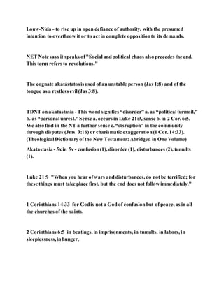 Louw-Nida - to rise up in open defiance of authority, with the presumed
intention to overthrow it or to actin complete oppositionto its demands.
NET Note says it speaks of"Socialandpolitical chaos also precedes the end.
This term refers to revolutions."
The cognate akatástatosis used of an unstable person (Jas 1:8) and of the
tongue as a restless evil(Jas 3:8).
TDNT on akatastasia - This word signifies “disorder” a. as “politicalturmoil,”
b. as “personalunrest.” Sense a. occurs in Luke 21:9, sense b. in 2 Cor. 6:5.
We also find in the NT a further sense c. “disruption” in the community
through disputes (Jms. 3:16) or charismatic exaggeration(1 Cor. 14:33).
(TheologicalDictionaryof the New Testament:Abridged in One Volume)
Akatastasia- 5x in 5v - confusion(1), disorder (1), disturbances (2), tumults
(1).
Luke 21:9 "When you hear of wars and disturbances, do not be terrified; for
these things must take place first, but the end does not follow immediately."
1 Corinthians 14:33 for Godis not a God of confusion but of peace, as in all
the churches of the saints.
2 Corinthians 6:5 in beatings, in imprisonments, in tumults, in labors, in
sleeplessness,in hunger,
 