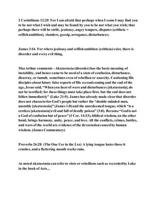 2 Corinthians 12:20 For I am afraid that perhaps when I come I may find you
to be not what I wish and may be found by you to be not what you wish; that
perhaps there will be strife, jealousy, angry tempers, disputes (eritheia =
selfishambition), slanders, gossip, arrogance, disturbances;
James 3:16 For where jealousyand selfishambition (eritheia) exist, there is
disorder and every evil thing.
MacArthur comments - Akatastasia (disorder)has the basic meaning of
instability, and hence came to be used of a state of confusion, disturbance,
disarray, or tumult, sometimes even of rebellion or anarchy. Cautioning His
disciples about future false reports of His secondcoming and the end of the
age, Jesus said, “Whenyou hearof wars and disturbances [akatastasia], do
not be terrified; for these things must take place first, but the end does not
follow immediately” (Luke 21:9). James has already made clearthat disorder
does not characterize God’s people but rather the “double-minded man,
unstable [akatastasia]”(James 1:8)and the unredeemed tongue, which “is a
restless [akatastasia]evil and full of deadly poison” (3:8). Because“Godis not
a God of confusion but of peace”(1 Cor. 14:33), biblical wisdom, on the other
hand, brings harmony, unity, peace, and love. All the conflicts, crimes, battles,
and wars of the world are evidence of the devastationcausedby human
wisdom. (James Commentary)
Proverbs 26:28 (The One Use in the Lxx) A lying tongue hates those it
crushes, and a flattering mouth works ruin.
As noted akatastasia canreferto riots or rebellions such as recordedby Luke
in the book of Acts...
 