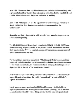 Acts 5:36 “Forsome time ago Theudas rose up, claiming to be somebody, and
a group of about four hundred men joined up with him. But he was killed, and
all who followedhim were dispersed and came to nothing.
Acts 21:38 “Thenyou are not the Egyptian who some time ago stirred up a
revolt and led the four thousand men of the Assassins outinto the
wilderness?”
Do not be terrified - Subjunctive with negative (me) meaning to prevent an
actionfrom beginning.
Terrified (4422)(ptoéō)is used only twice in the NT (Lk 21:9, Lk 24:37) and
means to terrify, frighten, scare. In the passive voice it means to be terrified.
Only passive in the NT = be startled, alarmed. Ptoeo conveys a deep sense of
terror and emotional distress.
For these things must take place first - What things? Disturbances, political
upheaval, globalinstability, socialtumults (descriptions based on the nuances
of the word akatastasia). To reemphasize Jesus is saying these things are not
signs that this is the end of the world as we know it.
As Robertsonsays commenting on "must take place first" -- "It is so easyto
forgetthis and to insist that the end is “immediately” in spite of Christ’s
explicit denial here."
Must (present tense - continually)(1163)(deifrom deo = to bind objects
together)refers to what is not optional but needful (binding) out of intrinsic
necessityor inevitability. These things are inevitable! One interpretation is
 