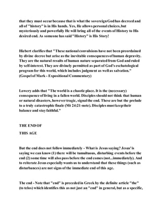 that they must occurbecause that is what the sovereignGodhas decreedand
all of "history" is in His hands. Yes, He allows personalchoices,but
mysteriously and powerfully He will bring all of the events of History to His
desired end. As someone has said"History" is His Story!
Hiebert clarifies that "These nationalconvulsions have not been preordained
by divine decree but arise as the inevitable consequencesofhuman depravity.
They are the natural results of human nature separatedfrom God and ruled
by self-interest. They are divinely permitted as part of God’s eschatological
program for this world, which includes judgment as wellas salvation."
(Gospelof Mark - Expositional Commentary)
Lowery adds that "The world is a chaotic place. It is the (necessary)
consequence ofliving in a fallen world. Disciples should not think that human
or natural disasters, howevertragic, signalthe end. These are but the prelude
to a truly catastrophic finale (Mt 24:21-note). Disciples mustkeeptheir
balance and stayfaithful."
THE END OF
THIS AGE
But the end does not follow immediately - What is Jesus saying? Jesus'is
saying we can know (1) there will be tumultuous, disturbing events before the
end (2) some time will also pass before the end comes (not...immediately). And
to reiterate Jesus especiallywants us to understand that these things (such as
disturbances) are not signs of the immediate end of this age.
The end - Note that "end" is precededin Greek by the definite article "the"
(to telos) which identifies this as not just an "end" in general, but as a specific,
 