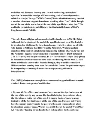definitive end. It means the very end. Jesus is addressing the disciples'
question "what will be the sign of Your coming, and of the end (sunteleia
related to telos)of the age?” (Mt24:3-note)Notice also that (contrary to what
a number of writers suggest)Jesusis not speaking ofthe "end" of the Temple
nor of the end of the world, but of the end of the age. Hiebert adds that "The
end is the eschatologicalgoalofhistory, the final establishment of God’s
kingdom on earth." (Ibid)
The end - Jesus will give a clear, unmistakable visual event in Mt 24:15 that
will mark the beginning of the end of the age. He does not want His disciples
to be misled or frightened by these tumultuous events. It reminds me of folks
who during WWII said that Hitler was the Antichrist. While he certain
manifested the spirit of antichrist in slaughtering millions of Jews, he was not
the Antichrist because the abomination of desolationin Mt 24:15-note (and
2Th 2:2-4-note) had not yet occurred. In fact there was no Temple (holy place)
in Jerusalemin which one could have even stood during World War II. Had
these individuals known what Jesus had taught, they would have realized
Hitler could not possibly have been the Antichrist. One of the greatestdangers
in interpreting eschatologyis to use the newspaperto guide one's
interpretation!
End (5056)(telos)means a completion, consummation, goalachievedor result
attained. It does not speak of annihilation.
J Vernon McGee -Wars and rumors of wars are not the sign that we are at
the end of the age, by any means. The Lord is bridging the gap from where
the disciples are to the end of the age. It is easyto think of major wars as
indicative of the fact that we are at the end of the age. They are not! There
have been many major wars in the pastfew thousand years and only about
two hundred years of peace. When I was a little boy at the end of World War
I, I remember hearing my dad and others talking about the books being
 