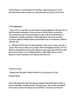 will be shaken." Note that these are the final "signs from heaven" Jesus
describes in the context of the very end of this age (see also Lk 21:26-note).
GENE BROOKS
Luke 21:8-11:Jesus first says the signs of coming judgment will be the rise of
false Messiahs setting dates. Jesussays notto listen to them. Second, the
increasing break-up of socialand natural orders with wars, disturbances,
earthquakes, famines, pestilences willbe indications, but Jesus says these
events are typical of human history and should not be overzealouslyconfused
with the end.
d. APPLICATION: Don’t be deceived(Luke 21:8). Jesus’return won’t be a
secret. There’s no need for us to set dates. Don’t be frightened (Luke 21:9-11).
Believers should not be deceivedby disasters and assume the end of the world
has arrived. (Luke 21:5-11). Human history will be filled with wars and
disasters. In the meantime, God will look afterHis own.
STEVEN COLE
Staying Sane When the Whole World Goes Crazy(Luke 21:5-24)
RelatedMedia
One of the biggestlies that Satanhas promoted is that believing in Christ as
Savior will bring a trouble-free life. The pitch goes, “Do youhave problems?
If you trust in Jesus, He will get you out of them.” So the person trusts in
 