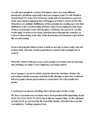 As with most prophetic sections ofScripture, there are some difficult
interpretive problems (especiallywhen you compare Luke 21 with Matthew
24 and Mark 13). Luke 21:5-24 focuses onthe fall of Jerusalemas a preview
of the more intense judgment that will happen at Christ’s return (21:25-28).
Thus there are multiple fulfillments of these prophecies, leading up to the final
fulfillment at the secondcoming of Christ. Since Jesus emphasizes that many
of these cataclysmic events will take place wellbefore the end (21:9, 12), His
words apply to believers in trying situations down through the centuries, as
well as to those living at the time of the destruction of Jerusalemor just before
His secondcoming.
Jesus is showing His followers how to hold on not only to their sanity, but also
to their faith, when the world around them is chaotic and seeminglyout of
control.
When the whole world goes crazy, God’s people can remain sane by knowing
that all things are under God’s righteous, sovereigncontrol.
Jesus’purpose was not to satisfy curiosity about the end times. Rather, He
was trying to instill assurance andfaith in His disciples so that they would not
fall awayunder intense persecutionor world chaos. We will considerfive
points:
1. God knows in advance all things that will take place in this world.
We have seennumerous occasions where Jesuspredicted His impending death
(9:22, 44;13:33; 18:31-33;19:14-18). It did not surprise Him. As He explained
in John 10:18, no one took His life from Him. Rather, He laid it down on His
own initiative. Nothing surprises God.
 