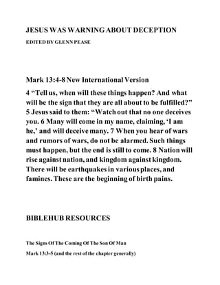 JESUS WAS WARNINGABOUT DECEPTION
EDITED BY GLENN PEASE
Mark 13:4-8 New International Version
4 “Tell us, when will these things happen? And what
will be the sign that they are all about to be fulfilled?”
5 Jesus said to them: “Watchout that no one deceives
you. 6 Many will come in my name, claiming, ‘I am
he,’ and will deceivemany. 7 When you hear of wars
and rumors of wars, do not be alarmed. Such things
must happen, but the end is still to come. 8 Nationwill
rise againstnation, and kingdom againstkingdom.
There will be earthquakes in variousplaces, and
famines. These are the beginning of birth pains.
BIBLEHUB RESOURCES
The Signs Of The Coming Of The Son Of Man
Mark 13:3-5 (and the rest of the chapter generally)
 