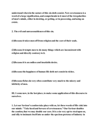 understand wherein the nature of this sin doth consist. Now covetousness is a
word of a large signification, and comprehends in it most of the irregularities
of men's minds, either in desiring, or getting, or in possessing, andusing an
estate.
2. The evil and unreasonablenessofthis sin.
(1)Becauseit takes men off from religion and the care of their souls.
(2)Becauseit tempts men to do many things which are inconsistentwith
religion and directly contrary to it.
(3)Becauseit is an endless and insatiable desire.
(4)Becausethe happiness of human life doth not consistin riches.
(5)Becausefiches do very often contribute very much to the misery and
infelicity of men.
III. I come now, in the lastplace, to make some application of this discourse to
ourselves.
1. Let our Saviour's caution take place with us, let these words of His sink into
our minds: "Take heedand beware of covetousness."Our Saviour doubles
the caution, that we may double our care. It is a sin very apt to stealupon us,
and slily to insinuate itself into us under the specious pretence of industry in
 