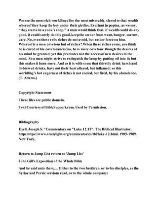 We see the most rich worldlings live the most miserably, slavedto that wealth
whereofthey keepthe key under their girdles. Esuriunt in popina, as we say,
“they starve in a cook’s shop.” A man would think that, if wealthcould do any
good, it could surely do this good, keepthe ownerfrom want, hunger, sorrow,
care. No, even these evils riches do not avoid, but rather force on him.
Whereofis a man covetous but of riches? When these riches come, you think
he is cured of his covetousness:no, he is more covetous;though the desires of
his mind be granted, yet this precludes not the accessofnew desires to the
mind. So a man might strive to extinguish the lamp by putting oil into it; but
this makes it burn more. And as it is with some that thirstily drink harsh and
ill-brewed drinks, have not their heatallayed, but inflamed; so this
worldling’s hot eagernessofriches is not cooled, but fired, by his abundance.
(T. Adams.)
Copyright Statement
These files are public domain.
Text Courtesyof BibleSupport.com. Used by Permission.
Bibliography
Exell, JosephS. "Commentary on "Luke 12:15". The Biblical Illustrator.
https:https://www.studylight.org/commentaries/tbi/luke-12.html. 1905-1909.
New York.
Return to Jump List return to 'Jump List'
John Gill's Exposition of the Whole Bible
And he said unto them,.... Either to the two brethren, or to his disciples, as the
Syriac and Persic versions read, or to the whole company:
 