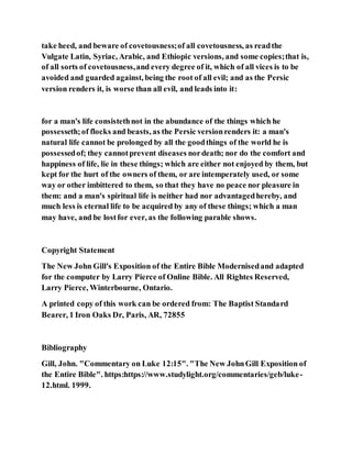 take heed, and beware of covetousness;of all covetousness, as readthe
Vulgate Latin, Syriac, Arabic, and Ethiopic versions, and some copies;that is,
of all sorts of covetousness,and every degree of it, which of all vices is to be
avoided and guarded against, being the root of all evil; and as the Persic
version renders it, is worse than all evil, and leads into it:
for a man's life consistethnot in the abundance of the things which he
possesseth;of flocks and beasts, as the Persic versionrenders it: a man's
natural life cannot be prolonged by all the goodthings of the world he is
possessedof; they cannotprevent diseases nordeath; nor do the comfort and
happiness of life, lie in these things; which are either not enjoyed by them, but
kept for the hurt of the owners of them, or are intemperately used, or some
way or other imbittered to them, so that they have no peace nor pleasure in
them: and a man's spiritual life is neither had nor advantagedhereby, and
much less is eternal life to be acquired by any of these things; which a man
may have, and be lostfor ever, as the following parable shows.
Copyright Statement
The New John Gill's Exposition of the Entire Bible Modernisedand adapted
for the computer by Larry Pierce of Online Bible. All Rightes Reserved,
Larry Pierce, Winterbourne, Ontario.
A printed copy of this work can be ordered from: The Baptist Standard
Bearer, 1 Iron Oaks Dr, Paris, AR, 72855
Bibliography
Gill, John. "Commentary on Luke 12:15". "The New JohnGill Exposition of
the Entire Bible". https:https://www.studylight.org/commentaries/geb/luke-
12.html. 1999.
 