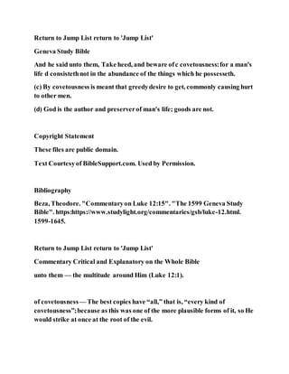 Return to Jump List return to 'Jump List'
Geneva Study Bible
And he said unto them, Take heed, and beware ofc covetousness:for a man's
life d consistethnot in the abundance of the things which he possesseth.
(c) By covetousness is meant that greedydesire to get, commonly causing hurt
to other men.
(d) God is the author and preserverof man's life; goods are not.
Copyright Statement
These files are public domain.
Text Courtesyof BibleSupport.com. Used by Permission.
Bibliography
Beza, Theodore. "Commentaryon Luke 12:15". "The 1599 Geneva Study
Bible". https:https://www.studylight.org/commentaries/gsb/luke-12.html.
1599-1645.
Return to Jump List return to 'Jump List'
Commentary Critical and Explanatory on the Whole Bible
unto them — the multitude around Him (Luke 12:1).
of covetousness— The best copies have “all,” that is, “every kind of
covetousness”;because as this was one of the more plausible forms of it, so He
would strike at once at the root of the evil.
 