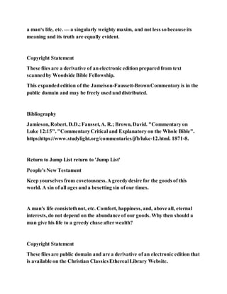 a man‘s life, etc. — a singularly weighty maxim, and not less so because its
meaning and its truth are equally evident.
Copyright Statement
These files are a derivative of an electronic edition prepared from text
scannedby Woodside Bible Fellowship.
This expanded edition of the Jameison-Faussett-BrownCommentary is in the
public domain and may be freely used and distributed.
Bibliography
Jamieson, Robert, D.D.;Fausset,A. R.; Brown, David. "Commentary on
Luke 12:15". "CommentaryCritical and Explanatory on the Whole Bible".
https:https://www.studylight.org/commentaries/jfb/luke-12.html. 1871-8.
Return to Jump List return to 'Jump List'
People's New Testament
Keep yourselves from covetousness.A greedy desire for the goods of this
world. A sin of all ages and a besetting sin of our times.
A man's life consistethnot, etc. Comfort, happiness, and, above all, eternal
interests, do not depend on the abundance of our goods. Why then should a
man give his life to a greedy chase afterwealth?
Copyright Statement
These files are public domain and are a derivative of an electronic edition that
is available on the Christian ClassicsEtherealLibrary Website.
 