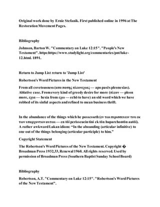 Original work done by Ernie Stefanik. First published online in 1996 atThe
RestorationMovementPages.
Bibliography
Johnson, BartonW. "Commentary on Luke 12:15". "People's New
Testament". https:https://www.studylight.org/commentaries/pnt/luke-
12.html. 1891.
Return to Jump List return to 'Jump List'
Robertson's WordPictures in the New Testament
From all covetousness (απο πασης πλεονεχιας — apo pasēs pleonexias).
Ablative case. Fromevery kind of greedy desire for more (πλεον — pleon
more, εχια — hexia from εχω — echō to have) an old word which we have
robbed of its sinful aspects andrefined to mean business thrift.
In the abundance of the things which he possesseth(εν τωι περισσευειν τινι εκ
των υπαρχοντωναυτωι — en tōi perisseueintini ek tōn huparchontōn autōi).
A rather awkwardLukan idiom: “In the abounding (articular infinitive) to
one out of the things belonging (articular participle) to him.”
Copyright Statement
The Robertson's WordPictures of the New Testament. Copyright �
Broadman Press 1932,33,Renewal1960. All rights reserved. Used by
permission of Broadman Press (Southern BaptistSunday SchoolBoard)
Bibliography
Robertson, A.T. "Commentary on Luke 12:15". "Robertson's WordPictures
of the New Testament".
 