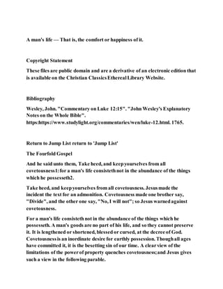 A man's life — That is, the comfort or happiness of it.
Copyright Statement
These files are public domain and are a derivative of an electronic edition that
is available on the Christian ClassicsEtherealLibrary Website.
Bibliography
Wesley, John. "Commentary on Luke 12:15". "John Wesley's Explanatory
Notes on the Whole Bible".
https:https://www.studylight.org/commentaries/wen/luke-12.html. 1765.
Return to Jump List return to 'Jump List'
The Fourfold Gospel
And he said unto them, Take heed, and keepyourselves from all
covetousness1:for a man's life consistethnot in the abundance of the things
which he possesseth2.
Take heed, and keepyourselves from all covetousness. Jesusmade the
incident the text for an admonition. Covetousness made one brother say,
"Divide", and the other one say, "No, I will not"; so Jesus warnedagainst
covetousness.
For a man's life consistethnot in the abundance of the things which he
possesseth. A man's goods are no part of his life, and so they cannot preserve
it. It is lengthened or shortened, blessed or cursed, at the decree of God.
Covetousnessis an inordinate desire for earthly possession. Thoughall ages
have committed it, it is the besetting sin of our time. A clearview of the
limitations of the powerof property quenches covetousness;and Jesus gives
such a view in the following parable.
 
