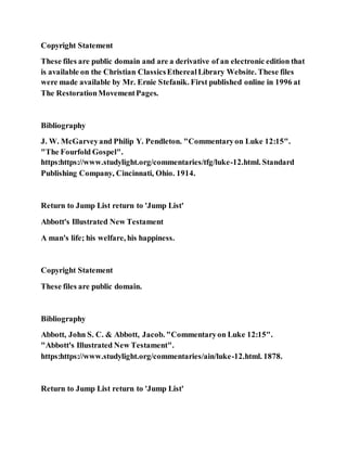 Copyright Statement
These files are public domain and are a derivative of an electronic edition that
is available on the Christian ClassicsEtherealLibrary Website. These files
were made available by Mr. Ernie Stefanik. First published online in 1996 at
The RestorationMovementPages.
Bibliography
J. W. McGarveyand Philip Y. Pendleton. "Commentaryon Luke 12:15".
"The Fourfold Gospel".
https:https://www.studylight.org/commentaries/tfg/luke-12.html. Standard
Publishing Company, Cincinnati, Ohio. 1914.
Return to Jump List return to 'Jump List'
Abbott's Illustrated New Testament
A man's life; his welfare, his happiness.
Copyright Statement
These files are public domain.
Bibliography
Abbott, John S. C. & Abbott, Jacob. "Commentaryon Luke 12:15".
"Abbott's Illustrated New Testament".
https:https://www.studylight.org/commentaries/ain/luke-12.html. 1878.
Return to Jump List return to 'Jump List'
 