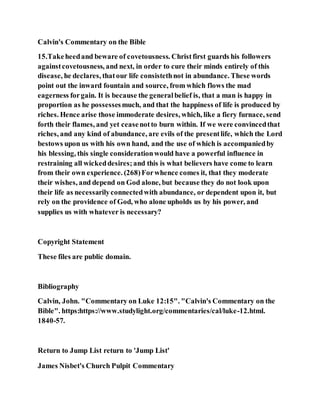 Calvin's Commentary on the Bible
15.Takeheedand beware of covetousness. Christfirst guards his followers
againstcovetousness, and next, in order to cure their minds entirely of this
disease, he declares, thatour life consistethnot in abundance. These words
point out the inward fountain and source, from which flows the mad
eagerness forgain. It is because the generalbelief is, that a man is happy in
proportion as he possessesmuch, and that the happiness of life is produced by
riches. Hence arise those immoderate desires, which, like a fiery furnace, send
forth their flames, and yet ceasenotto burn within. If we were convincedthat
riches, and any kind of abundance, are evils of the presentlife, which the Lord
bestows upon us with his own hand, and the use of which is accompaniedby
his blessing, this single considerationwould have a powerful influence in
restraining all wickeddesires;and this is what believers have come to learn
from their own experience. (268)Forwhence comes it, that they moderate
their wishes, and depend on God alone, but because they do not look upon
their life as necessarilyconnectedwith abundance, or dependent upon it, but
rely on the providence of God, who alone upholds us by his power, and
supplies us with whatever is necessary?
Copyright Statement
These files are public domain.
Bibliography
Calvin, John. "Commentary on Luke 12:15". "Calvin's Commentary on the
Bible". https:https://www.studylight.org/commentaries/cal/luke-12.html.
1840-57.
Return to Jump List return to 'Jump List'
James Nisbet's Church Pulpit Commentary
 