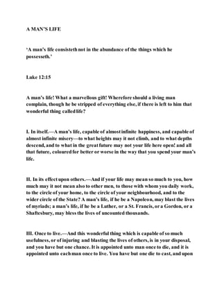 A MAN’S LIFE
‘A man’s life consistethnot in the abundance of the things which he
possesseth.’
Luke 12:15
A man’s life! What a marvellous gift! Wherefore should a living man
complain, though he be stripped of everything else, if there is left to him that
wonderful thing calledlife?
I. In itself.—A man’s life, capable of almostinfinite happiness, and capable of
almost infinite misery—to what heights may it not climb, and to what depths
descend, and to what in the greatfuture may not your life here open! and all
that future, colouredfor better or worse in the way that you spend your man’s
life.
II. In its effectupon others.—And if your life may mean so much to you, how
much may it not mean also to other men, to those with whom you daily work,
to the circle of your home, to the circle of your neighbourhood, and to the
wider circle of the State? A man’s life, if he be a Napoleon, may blast the lives
of myriads; a man’s life, if he be a Luther, or a St. Francis, ora Gordon, or a
Shaftesbury, may bless the lives of uncounted thousands.
III. Once to live.—And this wonderful thing which is capable of so much
usefulness, or of injuring and blasting the lives of others, is in your disposal,
and you have but one chance. It is appointed unto man once to die, and it is
appointed unto eachman once to live. You have but one die to cast, and upon
 