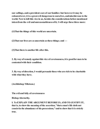our callings, and a provident care of our families: but howeverit may be
colouredover, it is a greatevil dangerous to ourselves, andmischievous to the
world. Now to kill this vice in us, besides the considerations before mentioned
takenfrom the evil and unreasonablenessofit, I will urge these three more:
(1)That the things of this world are uncertain.
(2)That our lives are as uncertain as these things; and —
(3)That there is another life after this.
2. By way of remedy againstthis vice of covetousness, it is goodfor men to be
contentedwith their condition.
3. By way of direction, I would persuade those who are rich to be charitable
with what they have.
(Archbishop Tillotson.)
The evil and folly of covetousness
Bishop Abernethy.
I. To EXPLAIN THE ARGUMENT BEFOREUS, AND TO JUSTIFY IT,
that is, to show the meaning of the assertion, "thata man's life doth not
consistin the abundance of his possessions,"and to show that it is strictly
true.
 