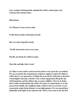 your casting it will depend the epitaph that will be written upon your
existence here and hereafter.
Illustrations
(1) ‘Whatever crazy sorrow saith,
No life that breathes with human breath
Has ever truly longedfor death.
’Tis life whereofour nerves are scant,
Oh, life, not death, for which we pant,
More life and fuller that I want.’
(2) ‘Must we not confess eachto ourselves that we are apt to live at random?
We are swayedby the circumstances whichwe ought to control. We find it a
relief when we are spared (as we think) the necessityfor reflectionor decision:
a book lightly takenup, a friend’s visit, a fixed engagement, fill up the day
with fragments; and day follows day as a mere addition. There is no living
idea to unite and harmonise the whole. Of course we cannotmake, or to any
greatextent modify, the conditions under which we have to act;but we can
consciouslyrender them tributary to one high purpose. We can regardthem
habitually in the light of our supreme end. This is, as it seems to me, the first
 
